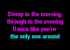 Stomp in the morning.
through to the evening
Dance like you're
the only one around