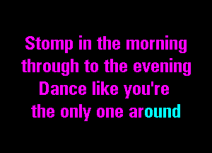 Stomp in the morning
through to the evening
Dance like you're
the only one around