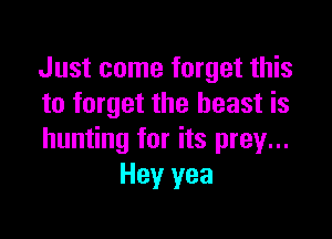 Just come forget this
to forget the beast is

hunting for its prey...
Hey yea