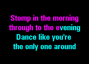 Stomp in the morning
through to the evening
Dance like you're
the only one around