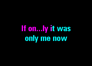 If on...ly it was

only me now