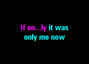 If on...ly it was

only me now