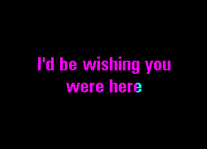 I'd be wishing you

were here