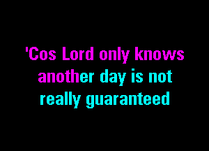 'Cos Lord only knows

another day is not
really guaranteed