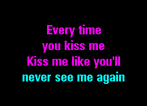 Every time
you kiss me

Kiss me like you'll
never see me again