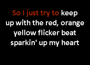 So I just try to keep
up with the red, orange
yellow flicker beat
sparkin' up my heart