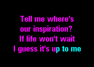 Tell me where's
our inspiration?

If life won't wait
I guess it's up to me