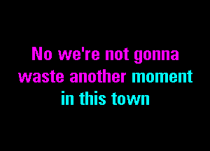 No we're not gonna

waste another moment
in this town