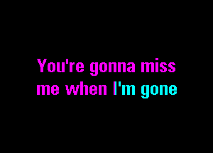 You're gonna miss

me when I'm gone