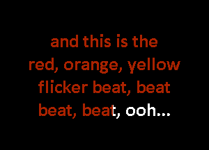 and this is the
red, orange, yellow

flicker beat, beat
beat, beat, ooh...