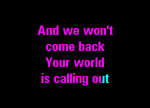 And we won't
come back

Your world
is calling out
