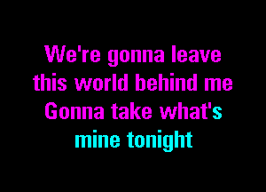 We're gonna leave
this world behind me

Gonna take what's
mine tonight