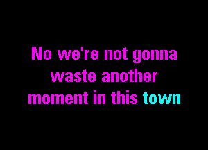 No we're not gonna

waste another
moment in this town