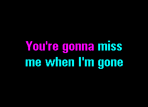 You're gonna miss

me when I'm gone