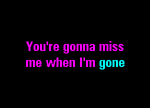 You're gonna miss

me when I'm gone