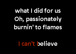 what I did for us
Oh, passionately

burnin' to flames

I can't believe