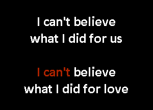 I can't believe
what I did for us

I can't believe
what I did for love