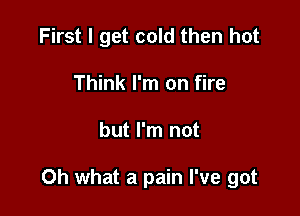 First I get cold then hot
Think I'm on fire

but I'm not

Oh what a pain I've got
