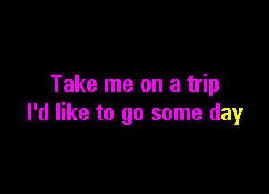 Take me on a trip

I'd like to go some day