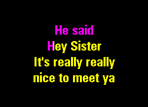 He said
Hey Sister

It's really really
nice to meet ya