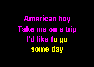 American boy
Take me on a trip

I'd like to go
some day