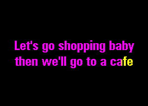 Let's go shopping baby

then we'll go to a cafe