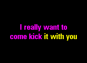 I really want to

come kick it with you