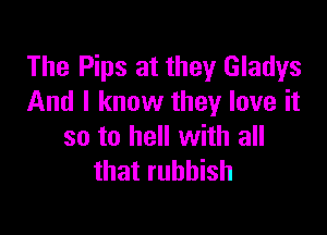 The Pips at they Gladys
And I know they love it

so to hell with all
that rubbish