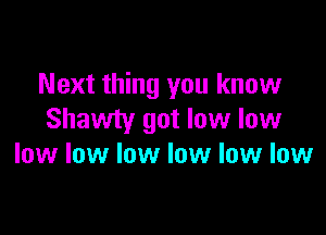 Next thing you know

Shawty got low low
low low low low low low