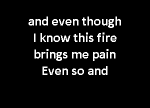 and even though
I know this fire

brings me pain
Even so and