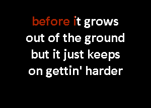 before it grows
out of the ground

but it just keeps
on gettin' harder