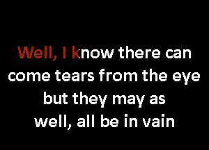 Well, I know there can
come tears from the eye
but they may as
well, all be in vain