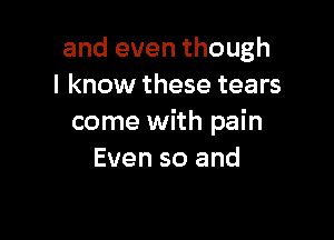 and even though
I know these tears

come with pain
Even so and