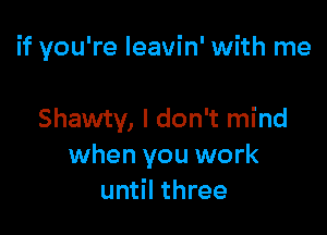 if you're Ieavin' with me

Shawty, I don't mind
when you work
until three