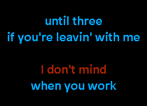 until three
if you're leavin' with me

I don't mind
when you work