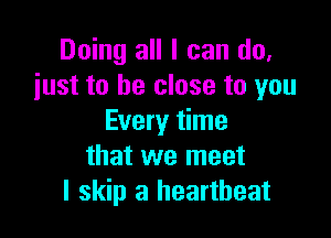 Doing all I can do.
just to be close to you

Every time
that we meet
I skip a heartbeat