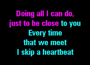 Doing all I can do.
just to be close to you

Every time
that we meet
I skip a heartbeat