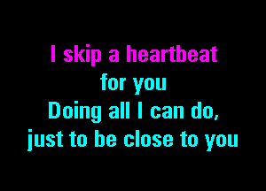I skip a heartbeat
for you

Doing all I can do.
just to be close to you