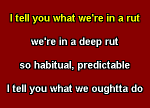 I tell you what we're in a rut
we're in a deep rut
so habitual, predictable

I tell you what we oughtta do