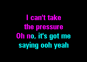 I can't take
the pressure

Oh no, it's got me
saying ooh yeah