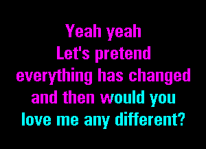 Yeah yeah
Let's pretend
everything has changed
and then would you
love me any different?