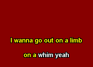 lwanna go out on a limb

on a whim yeah