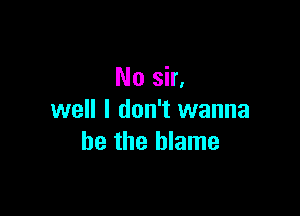 No sir,

well I don't wanna
be the blame