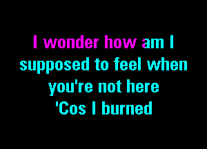 I wonder how am I
supposed to feel when

you're not here
'Cos I burned