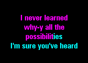 I never learned
why-y all the

possibilities
I'm sure you've heard