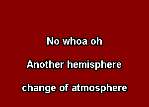 No whoa oh

Another hemisphere

change of atmosphere