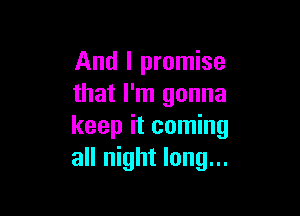 And I promise
that I'm gonna

keep it coming
all night long...