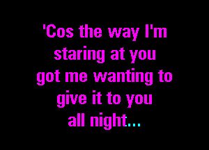 'Cos the way I'm
staring at you

got me wanting to
give it to you
all night...