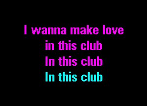 I wanna make love
in this club

In this club
In this club