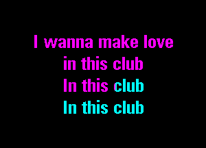 I wanna make love
in this club

In this club
In this club